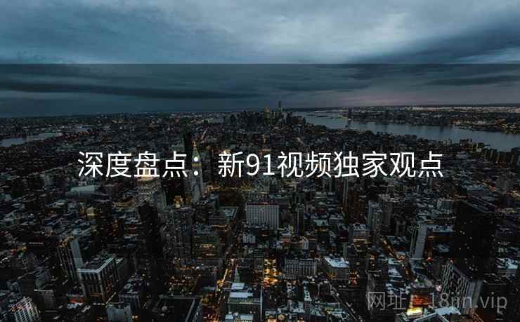 深度盘点：新91视频独家观点