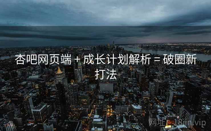 杏吧网页端 + 成长计划解析 = 破圈新打法