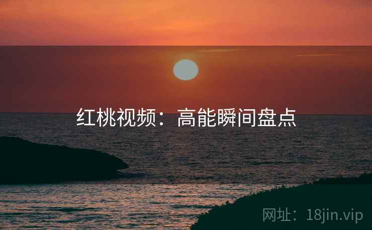 红桃视频：高能瞬间盘点